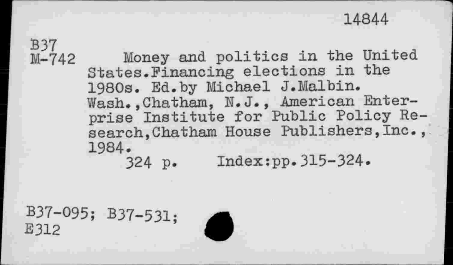 ﻿14844
M-742 Money and politics in the United States.Financing elections in the 1980s. Ed.by Michael J.Malbin.
Wash.,Chatham, N.J., American Enterprise Institute for Public Policy Research, Chatham House Publishers,Inc., 1984.
324 p. Index:pp.315-324.
B37-O95; B37-531;
E312